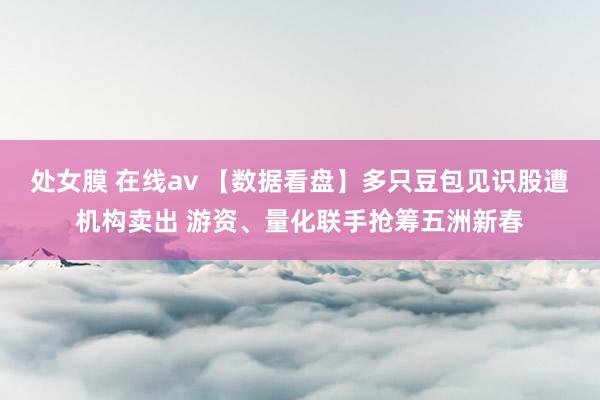 处女膜 在线av 【数据看盘】多只豆包见识股遭机构卖出 游资、量化联手抢筹五洲新春