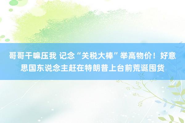 哥哥干嘛压我 记念“关税大棒”举高物价！好意思国东说念主赶在特朗普上台前荒诞囤货