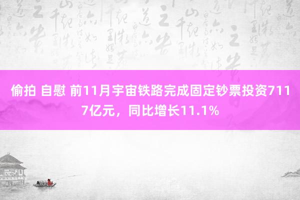 偷拍 自慰 前11月宇宙铁路完成固定钞票投资7117亿元，同比增长11.1%