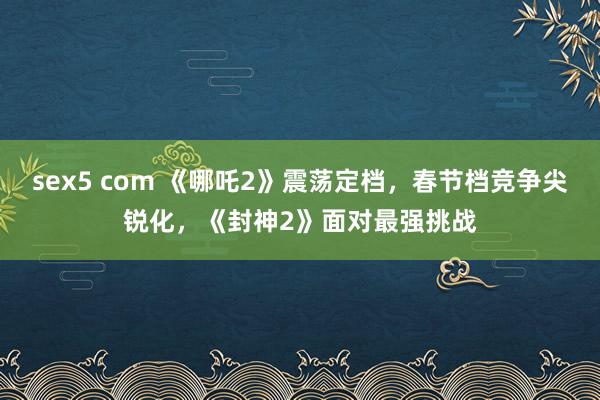 sex5 com 《哪吒2》震荡定档，春节档竞争尖锐化，《封神2》面对最强挑战