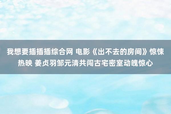 我想要插插插综合网 电影《出不去的房间》惊悚热映 姜贞羽邹元清共闯古宅密室动魄惊心