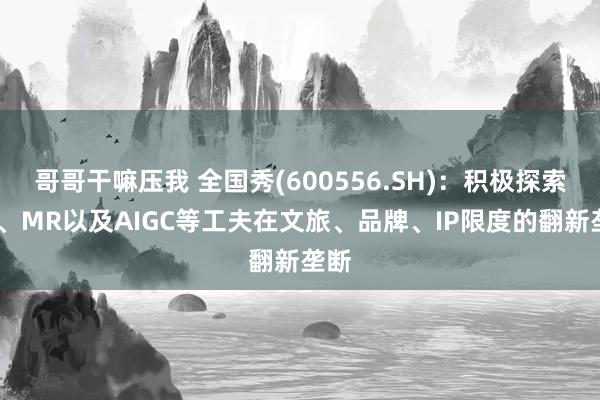 哥哥干嘛压我 全国秀(600556.SH)：积极探索VR、MR以及AIGC等工夫在文旅、品牌、IP限度的翻新垄断
