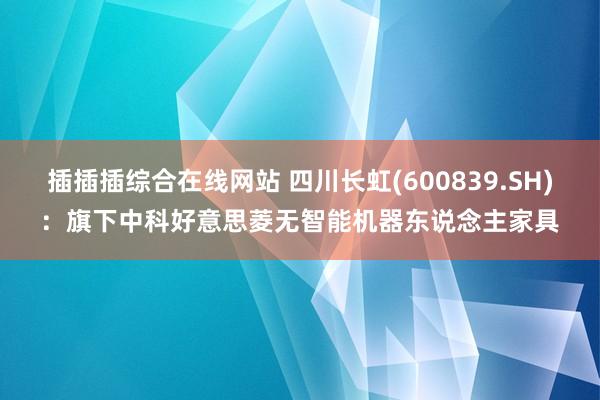 插插插综合在线网站 四川长虹(600839.SH)：旗下中科好意思菱无智能机器东说念主家具