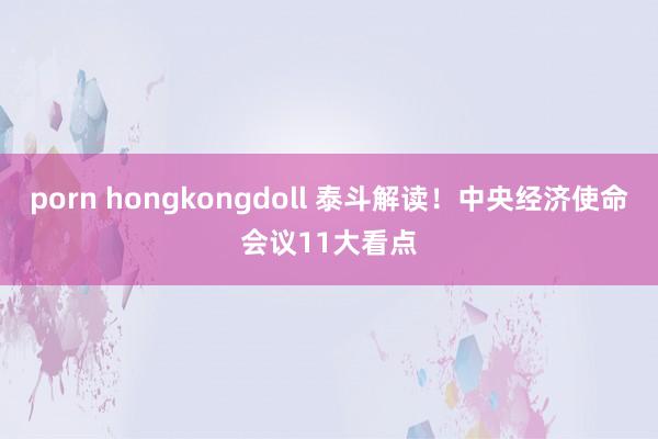 porn hongkongdoll 泰斗解读！中央经济使命会议11大看点