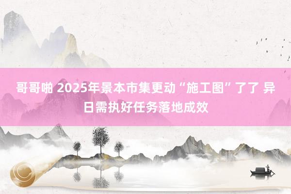 哥哥啪 2025年景本市集更动“施工图”了了 异日需执好任务落地成效