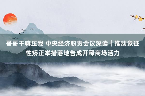 哥哥干嘛压我 中央经济职责会议深读｜推动象征性矫正举措落地告成开释商场活力