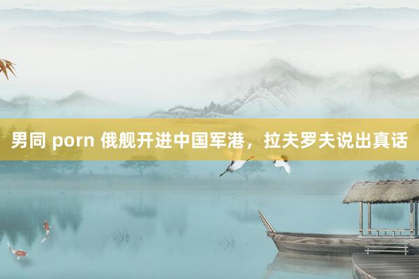 男同 porn 俄舰开进中国军港，拉夫罗夫说出真话