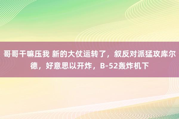 哥哥干嘛压我 新的大仗运转了，叙反对派猛攻库尔德，好意思以开炸，B-52轰炸机下