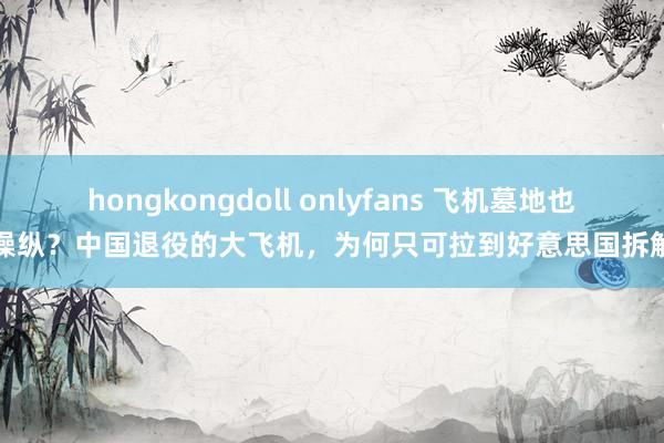 hongkongdoll onlyfans 飞机墓地也被操纵？中国退役的大飞机，为何只可拉到好意思国拆解呢