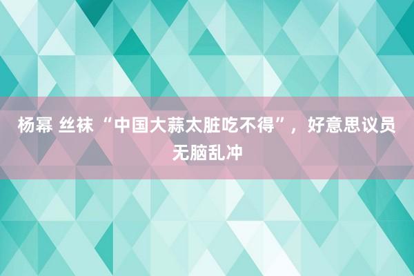 杨幂 丝袜 “中国大蒜太脏吃不得”，好意思议员无脑乱冲