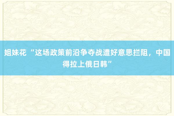 姐妹花 “这场政策前沿争夺战遭好意思拦阻，中国得拉上俄日韩”