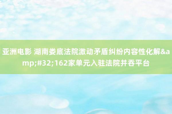 亚洲电影 湖南娄底法院激动矛盾纠纷内容性化解&#32;162家单元入驻法院并吞平台