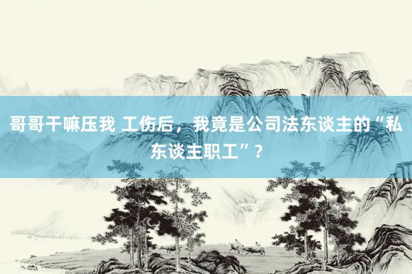 哥哥干嘛压我 工伤后，我竟是公司法东谈主的“私东谈主职工”？