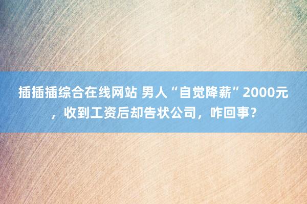 插插插综合在线网站 男人“自觉降薪”2000元，收到工资后却告状公司，咋回事？