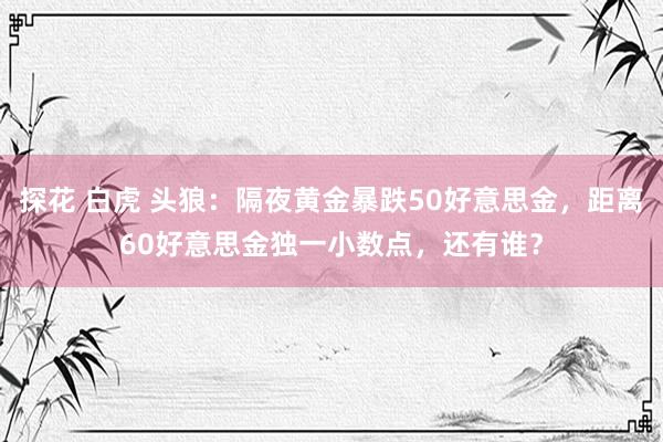 探花 白虎 头狼：隔夜黄金暴跌50好意思金，距离60好意思金独一小数点，还有谁？