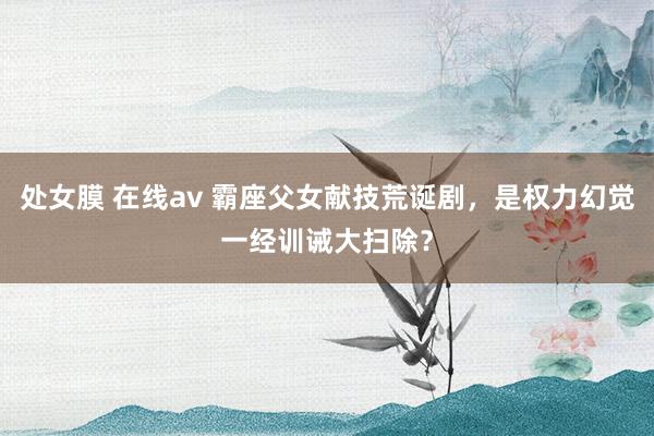 处女膜 在线av 霸座父女献技荒诞剧，是权力幻觉一经训诫大扫除？