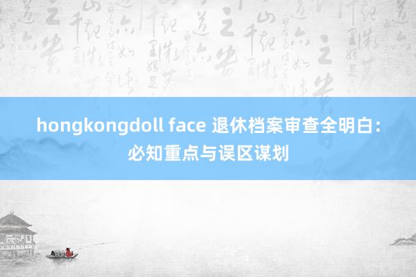 hongkongdoll face 退休档案审查全明白：必知重点与误区谋划