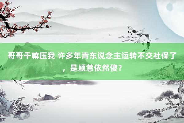 哥哥干嘛压我 许多年青东说念主运转不交社保了，是颖慧依然傻？