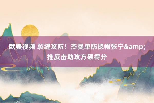 欧美视频 裂缝攻防！杰曼单防摁帽张宁&推反击助攻方硕得分