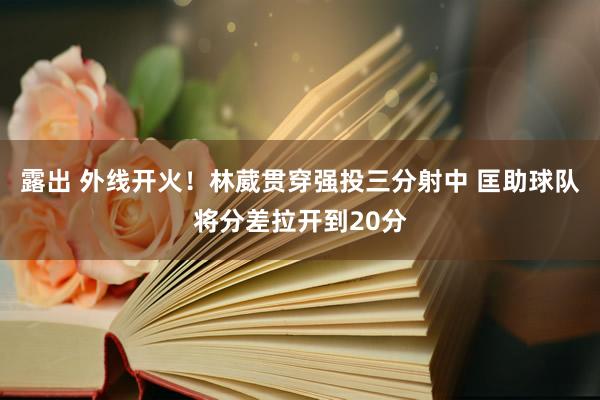 露出 外线开火！林葳贯穿强投三分射中 匡助球队将分差拉开到20分