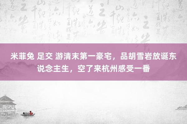 米菲兔 足交 游清末第一豪宅，品胡雪岩放诞东说念主生，空了来杭州感受一番