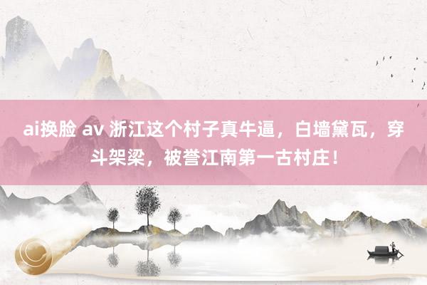 ai换脸 av 浙江这个村子真牛逼，白墙黛瓦，穿斗架梁，被誉江南第一古村庄！