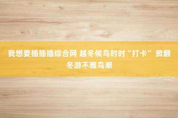 我想要插插插综合网 越冬候鸟时时“打卡” 掀翻冬游不雅鸟潮