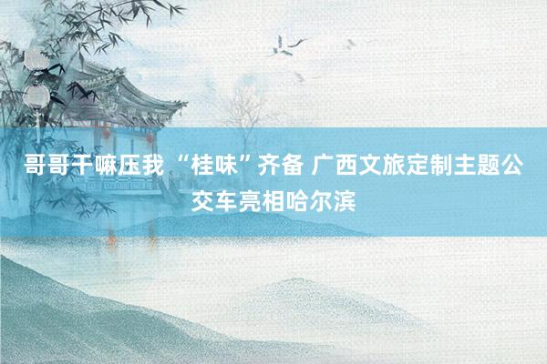 哥哥干嘛压我 “桂味”齐备 广西文旅定制主题公交车亮相哈尔滨