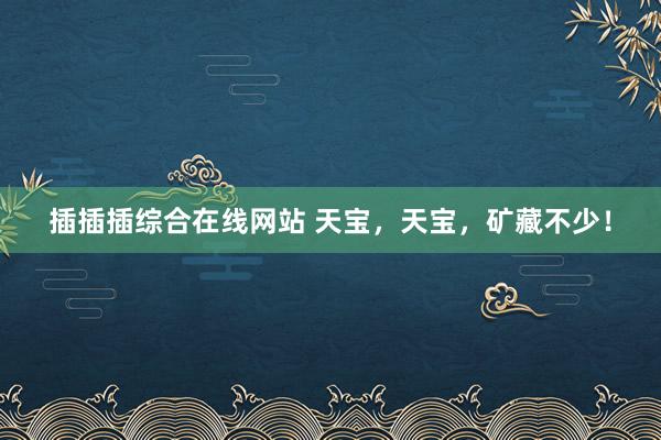 插插插综合在线网站 天宝，天宝，矿藏不少！