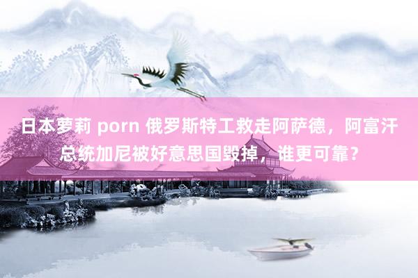 日本萝莉 porn 俄罗斯特工救走阿萨德，阿富汗总统加尼被好意思国毁掉，谁更可靠？
