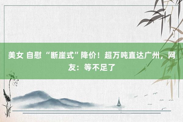 美女 自慰 “断崖式”降价！超万吨直达广州，网友：等不足了