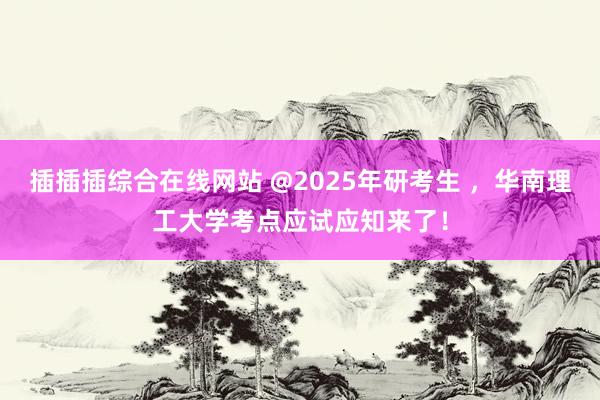 插插插综合在线网站 @2025年研考生 ，华南理工大学考点应试应知来了！