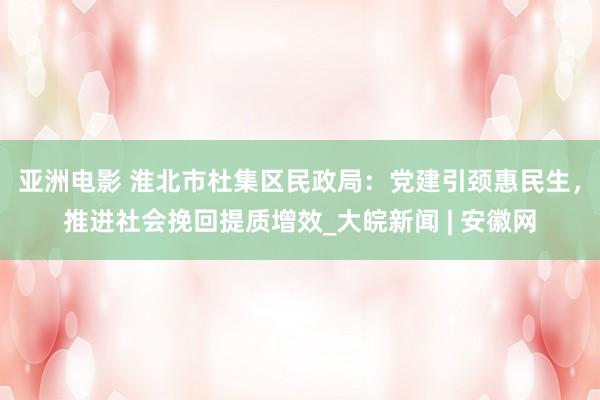 亚洲电影 淮北市杜集区民政局：党建引颈惠民生，推进社会挽回提质增效_大皖新闻 | 安徽网