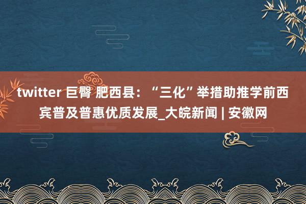 twitter 巨臀 肥西县：“三化”举措助推学前西宾普及普惠优质发展_大皖新闻 | 安徽网