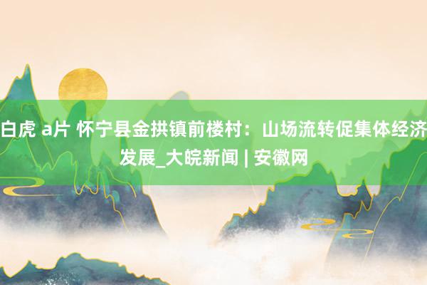 白虎 a片 怀宁县金拱镇前楼村：山场流转促集体经济发展_大皖新闻 | 安徽网