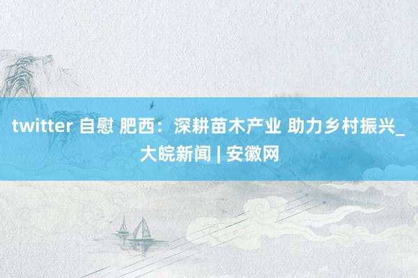 twitter 自慰 肥西：深耕苗木产业 助力乡村振兴_大皖新闻 | 安徽网