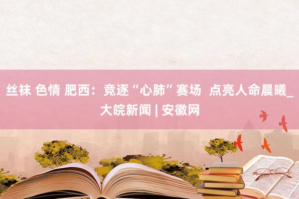 丝袜 色情 肥西：竞逐“心肺”赛场  点亮人命晨曦_大皖新闻 | 安徽网
