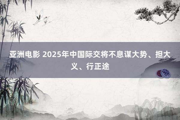 亚洲电影 2025年中国际交将不息谋大势、担大义、行正途