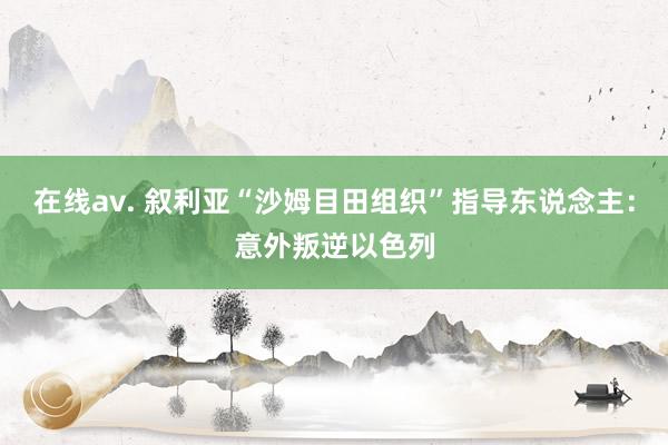在线av. 叙利亚“沙姆目田组织”指导东说念主：意外叛逆以色列