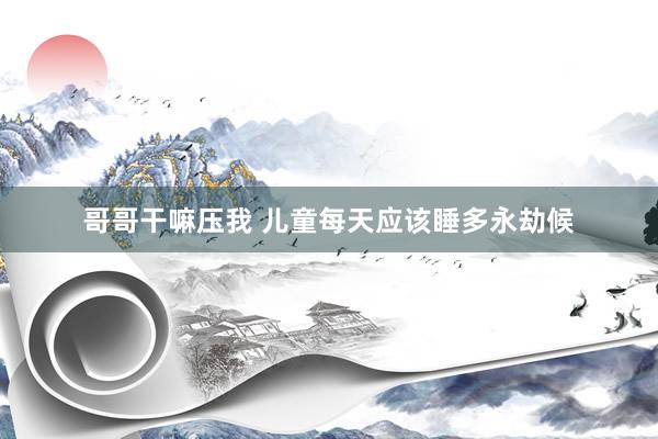 哥哥干嘛压我 儿童每天应该睡多永劫候