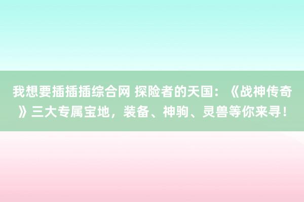 我想要插插插综合网 探险者的天国：《战神传奇》三大专属宝地，装备、神驹、灵兽等你来寻！