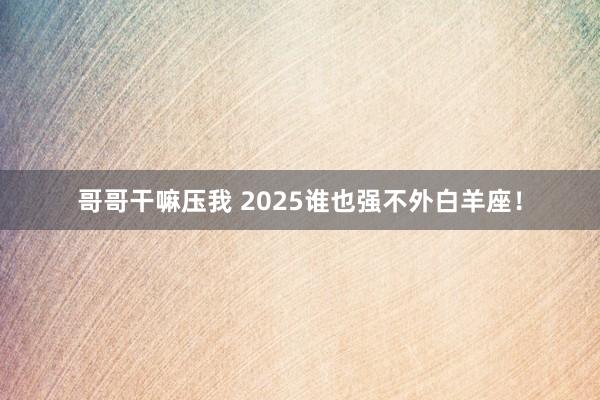 哥哥干嘛压我 2025谁也强不外白羊座！