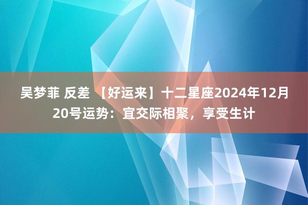 吴梦菲 反差 【好运来】十二星座2024年12月20号运势：宜交际相聚，享受生计