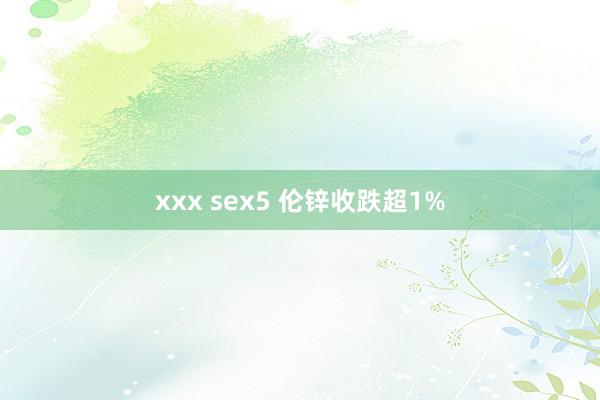xxx sex5 伦锌收跌超1%