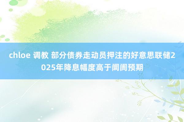 chloe 调教 部分债券走动员押注的好意思联储2025年降息幅度高于阛阓预期