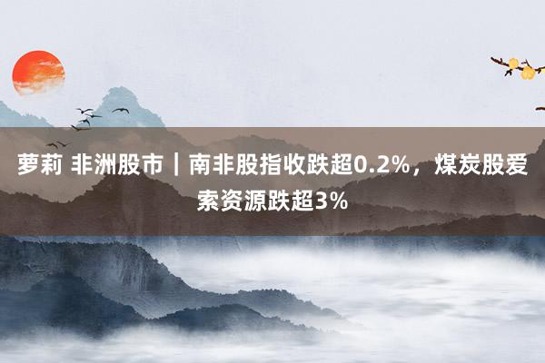 萝莉 非洲股市｜南非股指收跌超0.2%，煤炭股爱索资源跌超3%