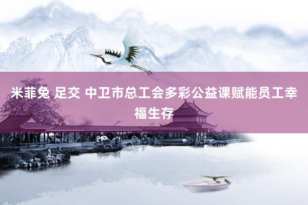 米菲兔 足交 中卫市总工会多彩公益课赋能员工幸福生存