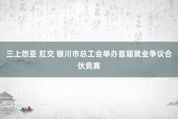 三上悠亚 肛交 银川市总工会举办首届就业争议合伙竞赛