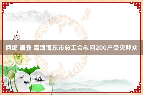 捆绑 调教 青海海东市总工会慰问200户受灾群众