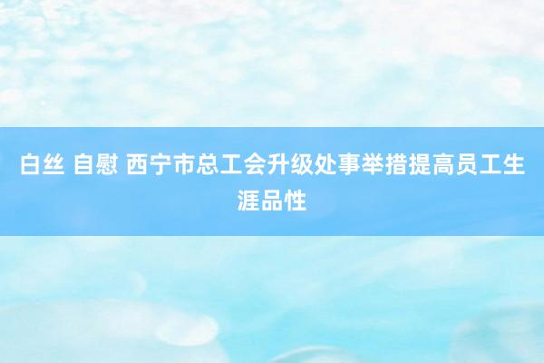白丝 自慰 西宁市总工会升级处事举措提高员工生涯品性